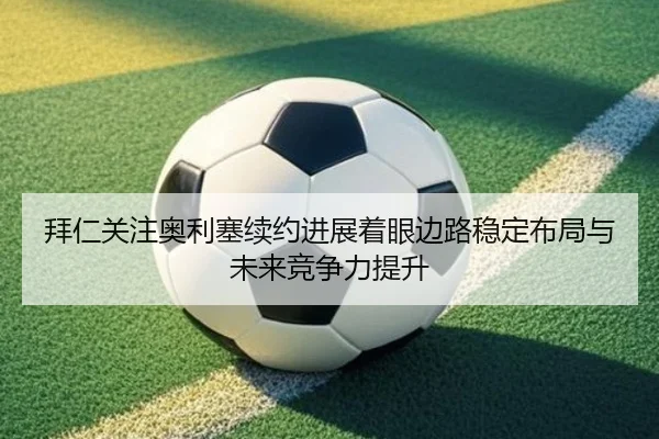 拜仁关注奥利塞续约进展着眼边路稳定布局与未来竞争力提升